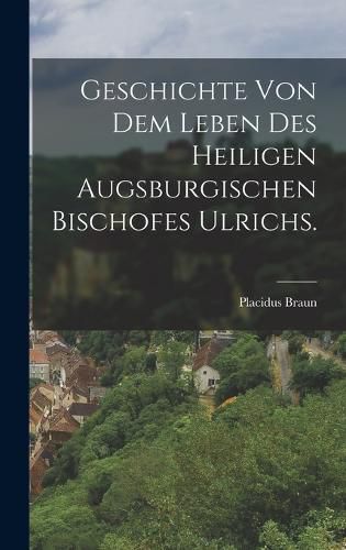 Cover image for Geschichte von dem Leben des heiligen augsburgischen Bischofes Ulrichs.
