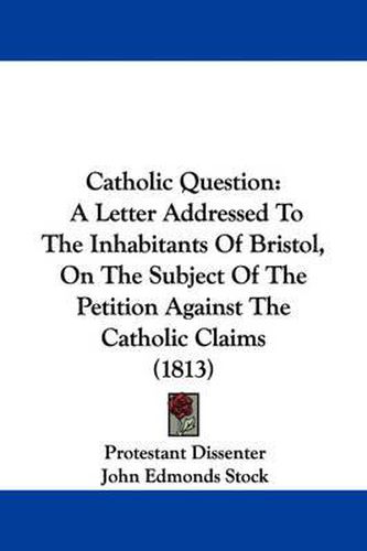 Cover image for Catholic Question: A Letter Addressed To The Inhabitants Of Bristol, On The Subject Of The Petition Against The Catholic Claims (1813)