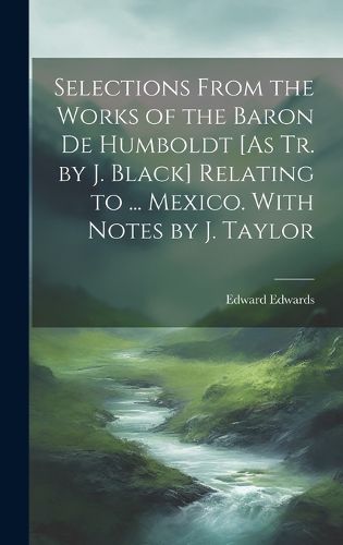 Cover image for Selections From the Works of the Baron De Humboldt [As Tr. by J. Black] Relating to ... Mexico. With Notes by J. Taylor