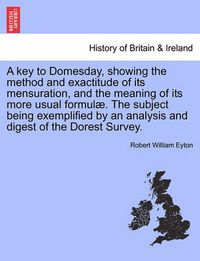 Cover image for A Key to Domesday, Showing the Method and Exactitude of Its Mensuration, and the Meaning of Its More Usual Formul . the Subject Being Exemplified by an Analysis and Digest of the Dorest Survey.