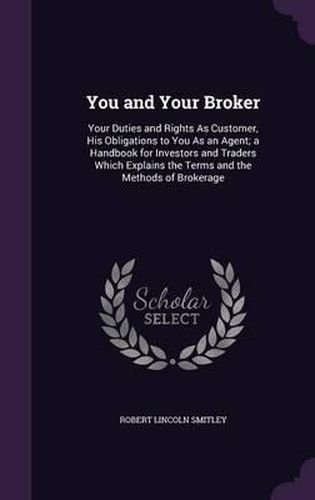 Cover image for You and Your Broker: Your Duties and Rights as Customer, His Obligations to You as an Agent; A Handbook for Investors and Traders Which Explains the Terms and the Methods of Brokerage