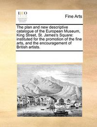 Cover image for The Plan and New Descriptive Catalogue of the European Museum, King Street, St. James's Square: Instituted for the Promotion of the Fine Arts, and the Encouragement of British Artists.