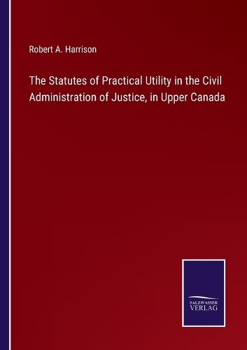 The Statutes of Practical Utility in the Civil Administration of Justice, in Upper Canada