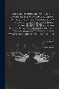 Cover image for An Inquiry Into the Nature and Causes of the Wealth of Nations. With a Life of the Author. Also, a View of the Doctrine of Smith Compared With That of the French Economists With a Method of Facilitating the Study of His Works From the French of Garnier; Volum