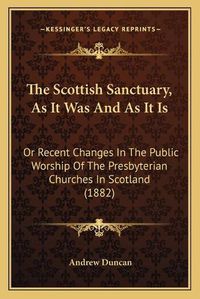 Cover image for The Scottish Sanctuary, as It Was and as It Is: Or Recent Changes in the Public Worship of the Presbyterian Churches in Scotland (1882)