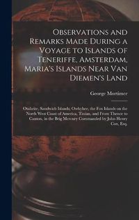 Cover image for Observations and Remarks Made During a Voyage to Islands of Teneriffe, Amsterdam, Maria's Islands Near Van Diemen's Land; Otaheite, Sandwich Islands; Owhyhee, the Fox Islands on the North West Coast of America, Tinian, and From Thence to Canton, in The...