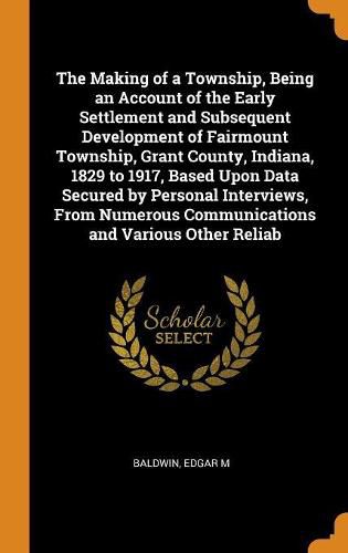 Cover image for The Making of a Township, Being an Account of the Early Settlement and Subsequent Development of Fairmount Township, Grant County, Indiana, 1829 to 1917, Based Upon Data Secured by Personal Interviews, From Numerous Communications and Various Other Reliab