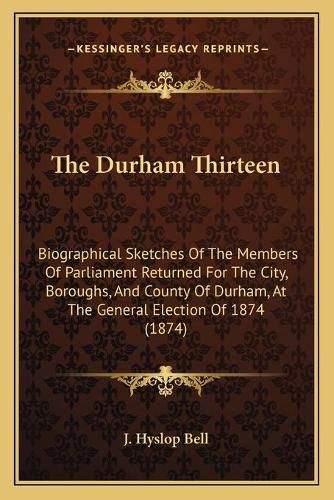 Cover image for The Durham Thirteen: Biographical Sketches of the Members of Parliament Returned for the City, Boroughs, and County of Durham, at the General Election of 1874 (1874)