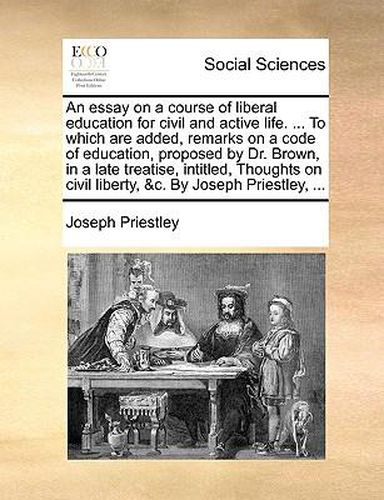 Cover image for An Essay on a Course of Liberal Education for Civil and Active Life. ... to Which Are Added, Remarks on a Code of Education, Proposed by Dr. Brown, in a Late Treatise, Intitled, Thoughts on Civil Liberty, &C. by Joseph Priestley, ...
