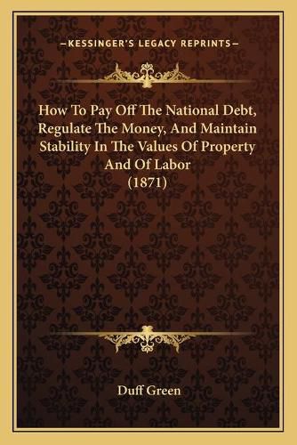 Cover image for How to Pay Off the National Debt, Regulate the Money, and Maintain Stability in the Values of Property and of Labor (1871)