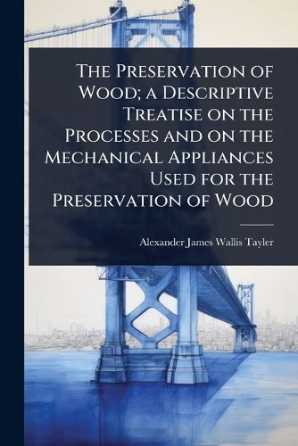 Cover image for The Preservation of Wood; a Descriptive Treatise on the Processes and on the Mechanical Appliances Used for the Preservation of Wood