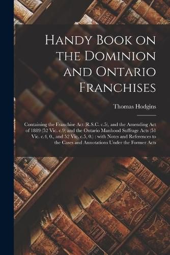 Handy Book on the Dominion and Ontario Franchises [microform]: Containing the Franchise Act (R.S.C. C.5), and the Amending Act of 1889 (52 Vic. C.9) and the Ontario Manhood Suffrage Acts (51 Vic. C.4, 0., and 52 Vic. C.5, 0.): With Notes And...