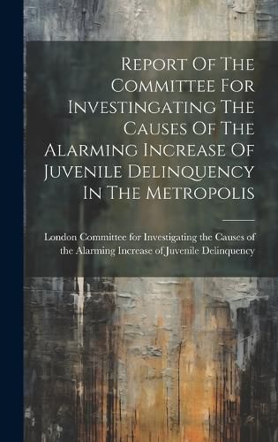 Cover image for Report Of The Committee For Investingating The Causes Of The Alarming Increase Of Juvenile Delinquency In The Metropolis