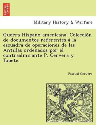 Cover image for Guerra Hispano-americana. Coleccio&#769;n de documentos referentes a&#769; la escuadra de operaciones de las Antillas ordenados por el contraalmirante P. Cervera y Topete.