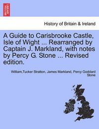 Cover image for A Guide to Carisbrooke Castle, Isle of Wight ... Rearranged by Captain J. Markland, with Notes by Percy G. Stone ... Revised Edition.