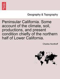 Cover image for Peninsular California. Some Account of the Climate, Soil, Productions, and Present Condition Chiefly of the Northern Half of Lower California.