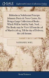 Cover image for Bibliotheca Nobilissimi Principis Johannis Ducis de Novo-Castro, &c. Being a Large Collection of Books ... Which Will be Sold by Nath. Noel, ... The Books may be View'd From the 2d of March 1718-19, Till the day of Delivery, the 17th Instant.