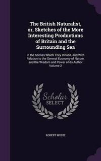 Cover image for The British Naturalist, Or, Sketches of the More Interesting Productions of Britain and the Surrounding Sea: In the Scenes Which They Inhabit, and with Relation to the General Economy of Nature, and the Wisdom and Power of Its Author Volume 2