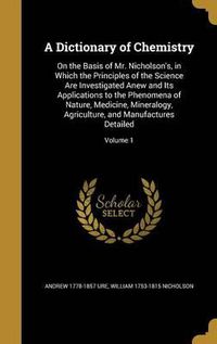 Cover image for A Dictionary of Chemistry: On the Basis of Mr. Nicholson's, in Which the Principles of the Science Are Investigated Anew and Its Applications to the Phenomena of Nature, Medicine, Mineralogy, Agriculture, and Manufactures Detailed; Volume 1