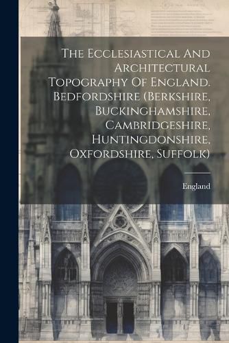 Cover image for The Ecclesiastical And Architectural Topography Of England. Bedfordshire (berkshire, Buckinghamshire, Cambridgeshire, Huntingdonshire, Oxfordshire, Suffolk)