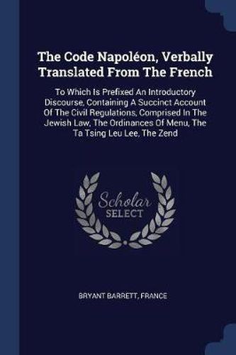 The Code Napolï¿½on, Verbally Translated from the French: To Which Is Prefixed an Introductory Discourse, Containing a Succinct Account of the Civil Regulations, Comprised in the Jewish Law, the Ordinances of Menu, the Ta Tsing Leu Lee, the Zend