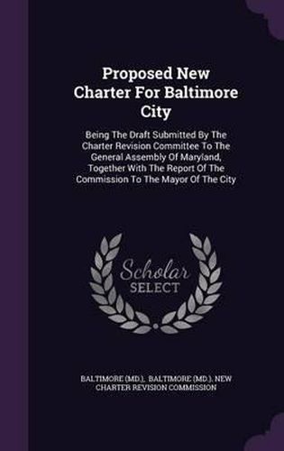 Cover image for Proposed New Charter for Baltimore City: Being the Draft Submitted by the Charter Revision Committee to the General Assembly of Maryland, Together with the Report of the Commission to the Mayor of the City