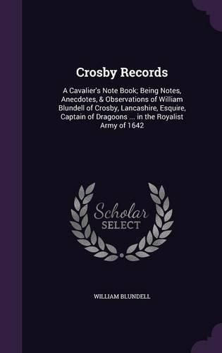 Cover image for Crosby Records: A Cavalier's Note Book; Being Notes, Anecdotes, & Observations of William Blundell of Crosby, Lancashire, Esquire, Captain of Dragoons ... in the Royalist Army of 1642