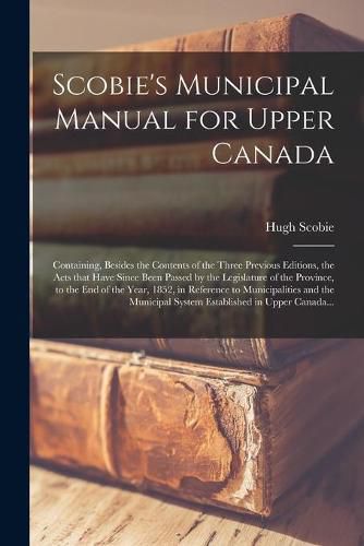 Cover image for Scobie's Municipal Manual for Upper Canada [microform]: Containing, Besides the Contents of the Three Previous Editions, the Acts That Have Since Been Passed by the Legislature of the Province, to the End of the Year, 1852, in Reference To...