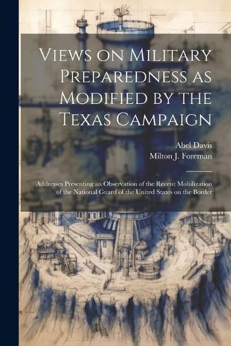 Views on Military Preparedness as Modified by the Texas Campaign; Addresses Presenting an Observation of the Recent Mobilization of the National Guard of the United States on the Border