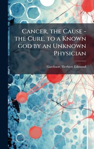 Cover image for Cancer, the Cause - the Cure, to a Known god by an Unknown Physician