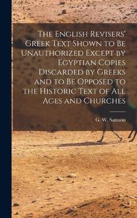 Cover image for The English Revisers' Greek Text Shown to be Unauthorized Except by Egyptian Copies Discarded by Greeks and to be Opposed to the Historic Text of all Ages and Churches