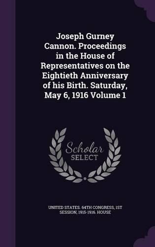 Joseph Gurney Cannon. Proceedings in the House of Representatives on the Eightieth Anniversary of His Birth. Saturday, May 6, 1916 Volume 1