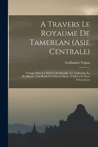 Cover image for A travers le royaume de Tamerlan (Asie centrale); voyage dans la Siberie occidentale, le Turkestan, la Boukharie, aux bords de l'Amou-Daria, a Khiva et dans l'Oust-Ourt