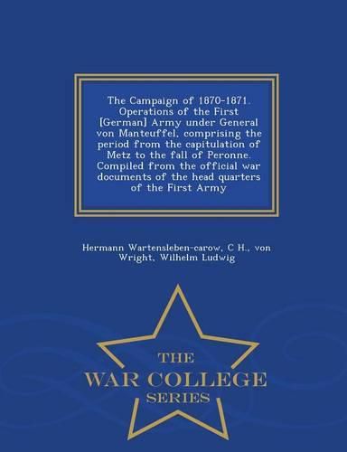 The Campaign of 1870-1871. Operations of the First [German] Army Under General Von Manteuffel, Comprising the Period from the Capitulation of Metz to the Fall of Peronne. Compiled from the Official War Documents of the Head Quarters of the First Army - War Col