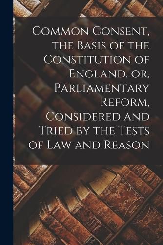 Cover image for Common Consent, the Basis of the Constitution of England, or, Parliamentary Reform, Considered and Tried by the Tests of law and Reason