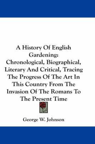 A History of English Gardening: Chronological, Biographical, Literary and Critical, Tracing the Progress of the Art in This Country from the Invasion of the Romans to the Present Time