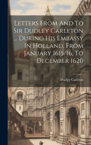 Cover image for Letters From And To Sir Dudley Carleton ... During His Embassy In Holland, From January 1615/16, To December 1620