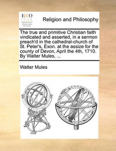 Cover image for The True and Primitive Christian Faith Vindicated and Asserted, in a Sermon Preach'd in the Cathedral-Church of St. Peter's, Exon. at the Assize for the County of Devon, April the 4th, 1710. by Walter Mules, ...