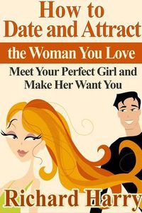 Cover image for How to Date and Attract the Woman You Love: Meet Your Perfect Girl and Make Her Want You