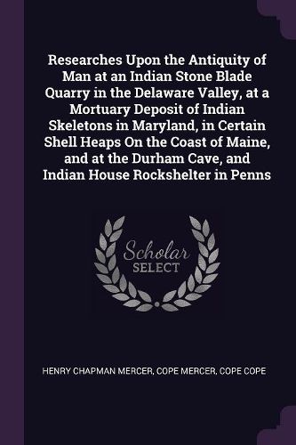 Cover image for Researches Upon the Antiquity of Man at an Indian Stone Blade Quarry in the Delaware Valley, at a Mortuary Deposit of Indian Skeletons in Maryland, in Certain Shell Heaps On the Coast of Maine, and at the Durham Cave, and Indian House Rockshelter in Penns