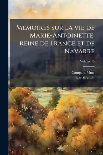 Cover image for M Moires Sur La Vie de Marie-Antoinette, Reine de France Et de Navarre: Suivis de Souvenirs Et Anecdotes Historiques Sur Les R Gnes de Louis XIV, de Louis XV Et de Louis XVI Volume 10