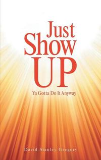 Cover image for Just Show Up: Ya Gotta Do It Anyway