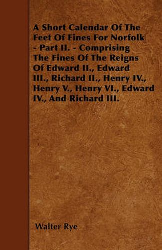 A Short Calendar Of The Feet Of Fines For Norfolk - Part II. - Comprising The Fines Of The Reigns Of Edward II., Edward III., Richard II., Henry IV., Henry V., Henry VI., Edward IV., And Richard III.