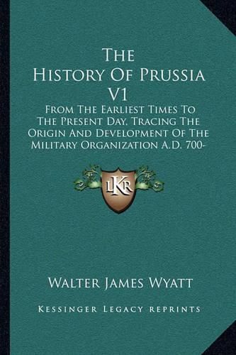 The History of Prussia V1: From the Earliest Times to the Present Day, Tracing the Origin and Development of the Military Organization A.D. 700-1390