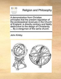 Cover image for A Demonstration from Christian Principles That the Present Regulation of the Ecclesiastical Revenues in the Church of England, Is Directly Contrary and Fatally Destructive to the Design of Christianity. ... by a Clergyman of the Same Church.