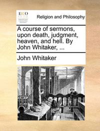 Cover image for A Course of Sermons, Upon Death, Judgment, Heaven, and Hell. by John Whitaker, ...