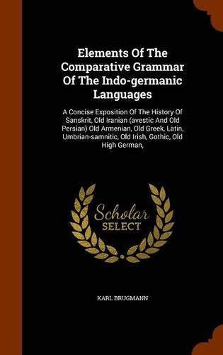 Elements of the Comparative Grammar of the Indo-Germanic Languages: A Concise Exposition of the History of Sanskrit, Old Iranian (Avestic and Old Persian) Old Armenian, Old Greek, Latin, Umbrian-Samnitic, Old Irish, Gothic, Old High German,