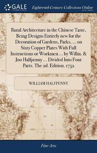 Cover image for Rural Architecture in the Chinese Taste, Being Designs Entirely new for the Decoration of Gardens, Parks, ... on Sixty Copper Plates With Full Instructions or Workmen ... by Willm. & Jno Halfpenny ... Divided Into Four Parts. The 2d. Edition. 1752