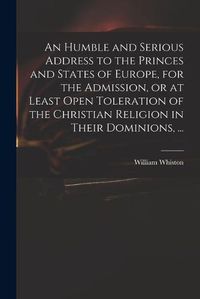 Cover image for An Humble and Serious Address to the Princes and States of Europe, for the Admission, or at Least Open Toleration of the Christian Religion in Their Dominions, ...