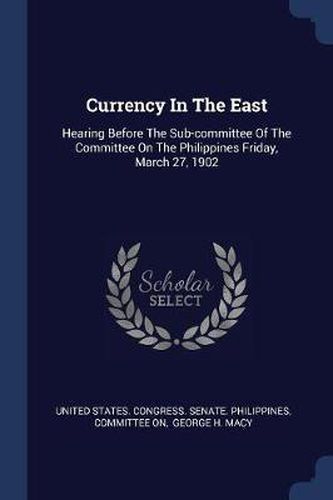 Cover image for Currency in the East: Hearing Before the Sub-Committee of the Committee on the Philippines Friday, March 27, 1902